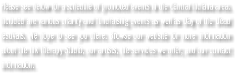 Please see below for a schedule of promoted events in the Central Indiana area. Included are various charity and fundraising events as well as Day of the Dead festivals. We hope to see you there. Browse our website for more information about the Ink Therapy Studio, our artists, the services we offer, and our contact information.