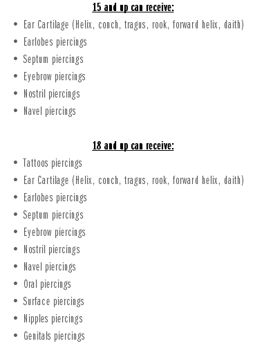 15 and up can receive: Ear Cartilage (Helix, conch, tragus, rook, forward helix, daith) Earlobes piercings Septum piercings Eyebrow piercings Nostril piercings Navel piercings 18 and up can receive: Tattoos piercings Ear Cartilage (Helix, conch, tragus, rook, forward helix, daith) Earlobes piercings Septum piercings Eyebrow piercings Nostril piercings Navel piercings Oral piercings Surface piercings Nipples piercings Genitals piercings
